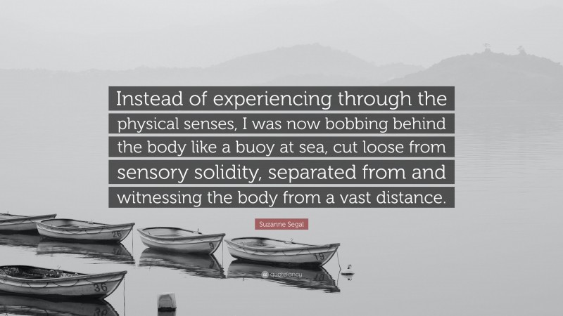 Suzanne Segal Quote: “Instead of experiencing through the physical senses, I was now bobbing behind the body like a buoy at sea, cut loose from sensory solidity, separated from and witnessing the body from a vast distance.”