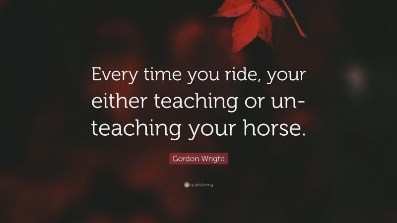 Gordon Wright Quote: “Every time you ride, your either teaching or un-teaching your horse.”