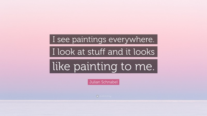 Julian Schnabel Quote: “I see paintings everywhere. I look at stuff and it looks like painting to me.”