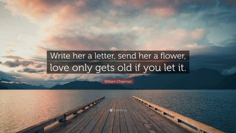 William Chapman Quote: “Write her a letter, send her a flower, love only gets old if you let it.”