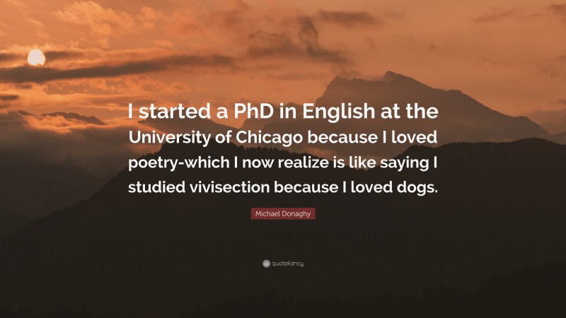 Michael Donaghy Quote: “I started a PhD in English at the University of Chicago because I loved poetry-which I now realize is like saying I studied vivisection because I loved dogs.”