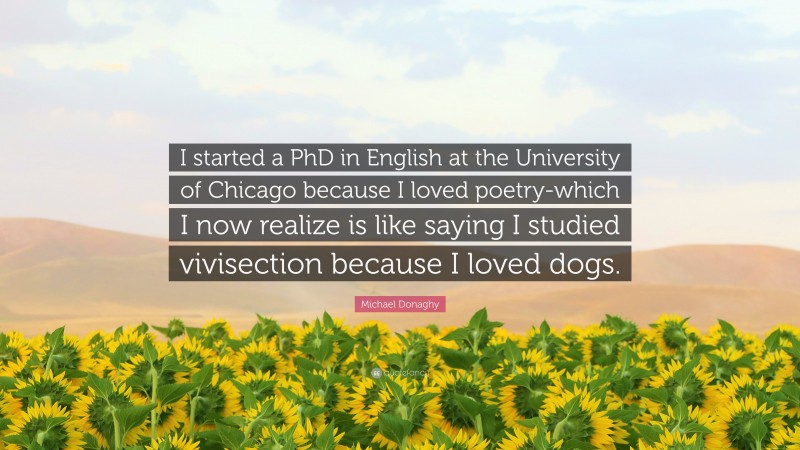 Michael Donaghy Quote: “I started a PhD in English at the University of Chicago because I loved poetry-which I now realize is like saying I studied vivisection because I loved dogs.”