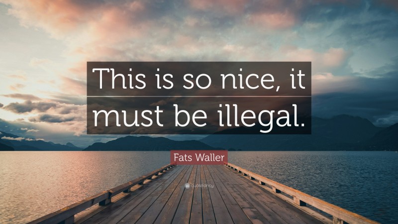Fats Waller Quote: “This is so nice, it must be illegal.”