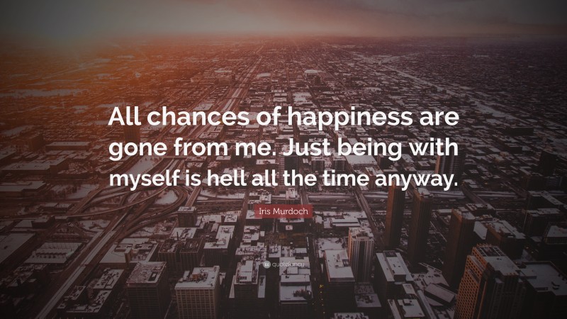 Iris Murdoch Quote: “All chances of happiness are gone from me. Just being with myself is hell all the time anyway.”