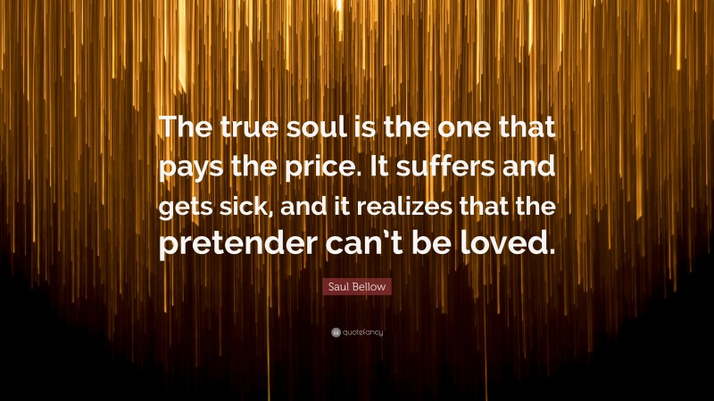 Saul Bellow Quote: “The true soul is the one that pays the price. It suffers and gets sick, and it realizes that the pretender can’t be loved.”