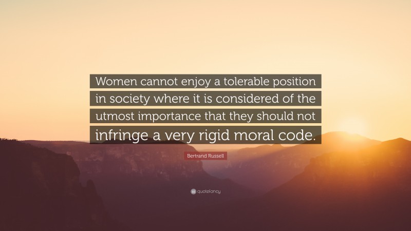 Bertrand Russell Quote: “Women cannot enjoy a tolerable position in society where it is considered of the utmost importance that they should not infringe a very rigid moral code.”
