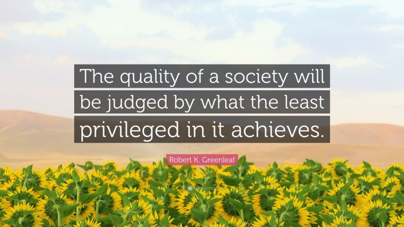Robert K. Greenleaf Quote: “The quality of a society will be judged by what the least privileged in it achieves.”