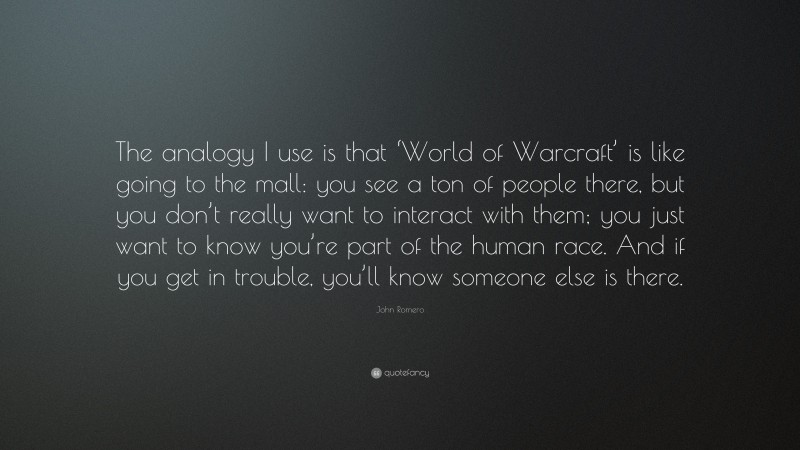 John Romero Quote: “The analogy I use is that ‘World of Warcraft’ is like going to the mall: you see a ton of people there, but you don’t really want to interact with them; you just want to know you’re part of the human race. And if you get in trouble, you’ll know someone else is there.”