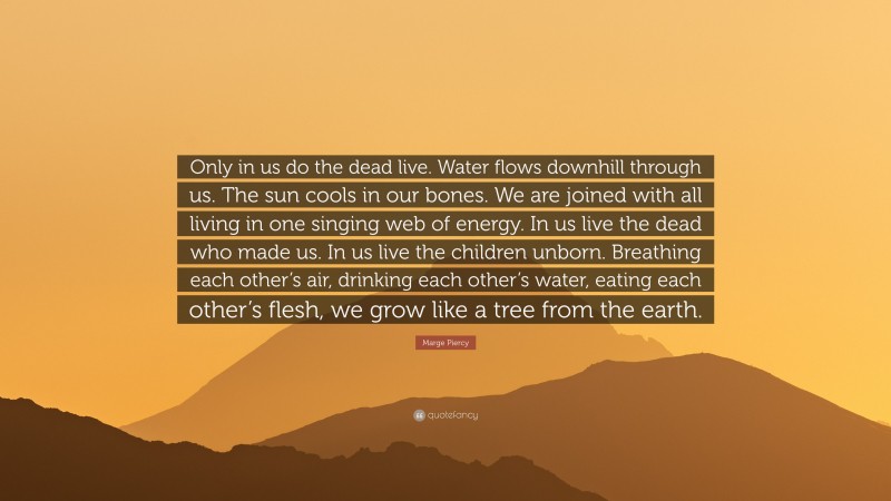 Marge Piercy Quote: “Only in us do the dead live. Water flows downhill through us. The sun cools in our bones. We are joined with all living in one singing web of energy. In us live the dead who made us. In us live the children unborn. Breathing each other’s air, drinking each other’s water, eating each other’s flesh, we grow like a tree from the earth.”