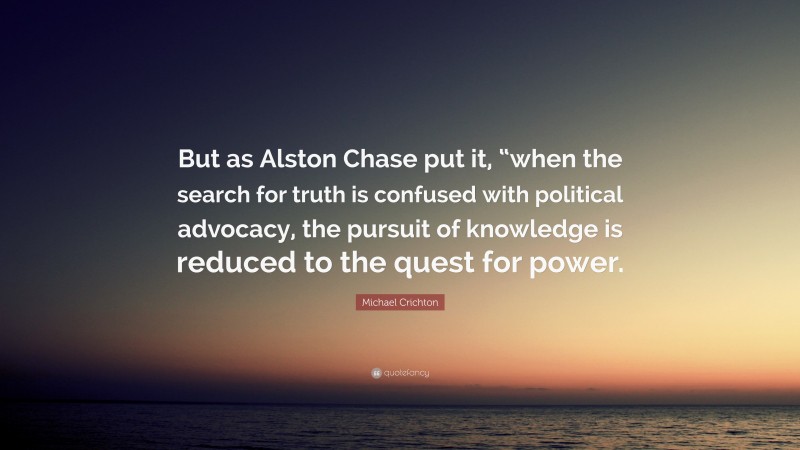 Michael Crichton Quote: “But as Alston Chase put it, “when the search for truth is confused with political advocacy, the pursuit of knowledge is reduced to the quest for power.”