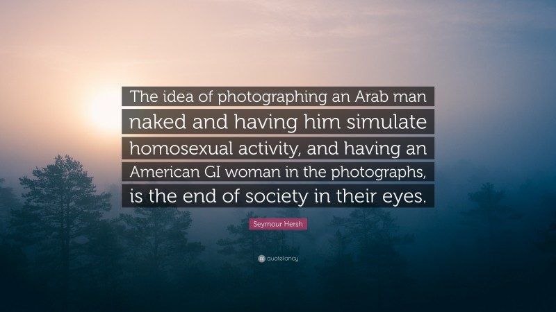 Seymour Hersh Quote: “The idea of photographing an Arab man naked and having him simulate homosexual activity, and having an American GI woman in the photographs, is the end of society in their eyes.”