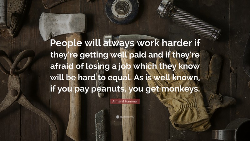 Armand Hammer Quote: “People will always work harder if they’re getting well paid and if they’re afraid of losing a job which they know will be hard to equal. As is well known, if you pay peanuts, you get monkeys.”