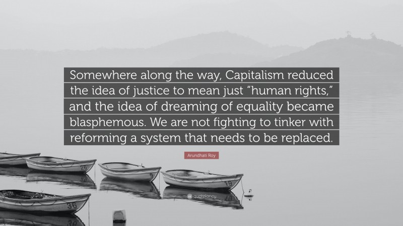 Arundhati Roy Quote: “Somewhere along the way, Capitalism reduced the idea of justice to mean just “human rights,” and the idea of dreaming of equality became blasphemous. We are not fighting to tinker with reforming a system that needs to be replaced.”