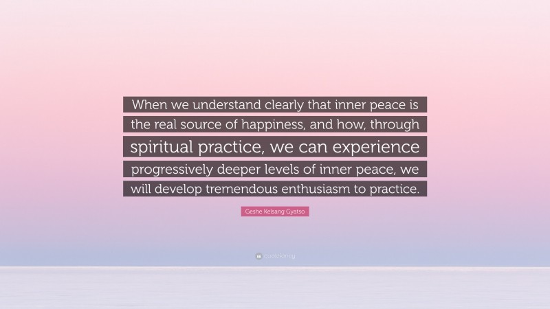 Geshe Kelsang Gyatso Quote: “When we understand clearly that inner peace is the real source of happiness, and how, through spiritual practice, we can experience progressively deeper levels of inner peace, we will develop tremendous enthusiasm to practice.”