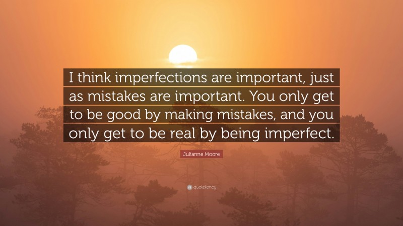 Julianne Moore Quote: “I think imperfections are important, just as mistakes are important. You only get to be good by making mistakes, and you only get to be real by being imperfect.”