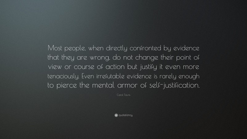 Carol Tavris Quote: “Most people, when directly confronted by evidence that they are wrong, do not change their point of view or course of action but justify it even more tenaciously. Even irrefutable evidence is rarely enough to pierce the mental armor of self-justification.”