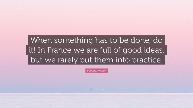 Bernard Arnault Quote: “When something has to be done, do it! In France we are full of good ideas, but we rarely put them into practice.”