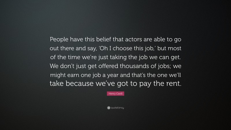 Henry Cavill Quote: “People have this belief that actors are able to go out there and say, ‘Oh I choose this job,’ but most of the time we’re just taking the job we can get. We don’t just get offered thousands of jobs; we might earn one job a year and that’s the one we’ll take because we’ve got to pay the rent.”