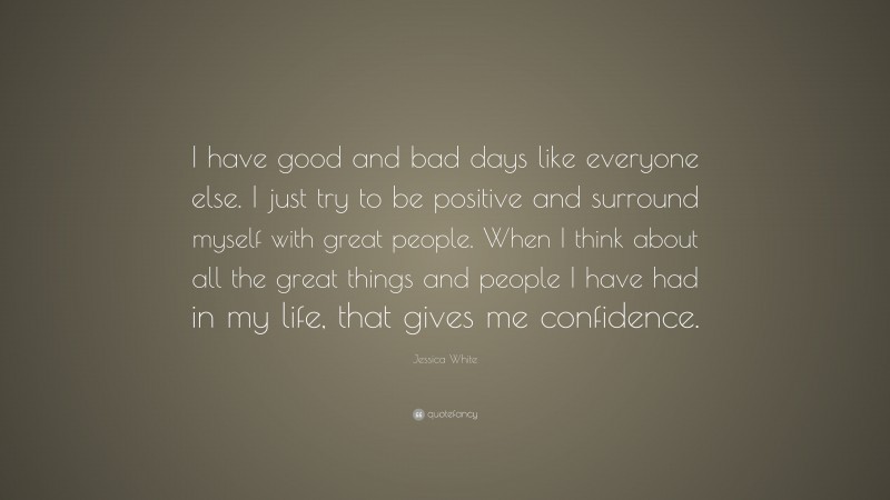 Jessica White Quote: “I have good and bad days like everyone else. I just try to be positive and surround myself with great people. When I think about all the great things and people I have had in my life, that gives me confidence.”