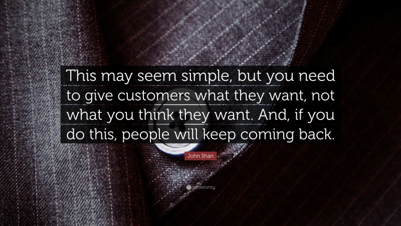 John Ilhan Quote: “This may seem simple, but you need to give customers what they want, not what you think they want. And, if you do this, people will keep coming back.”