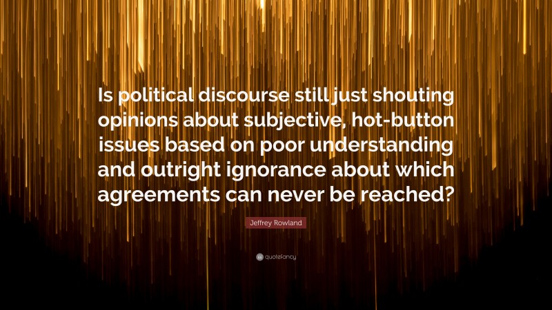 Jeffrey Rowland Quote: “Is political discourse still just shouting opinions about subjective, hot-button issues based on poor understanding and outright ignorance about which agreements can never be reached?”