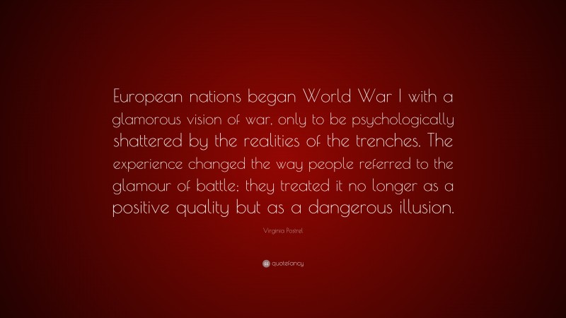 Virginia Postrel Quote: “European nations began World War I with a glamorous vision of war, only to be psychologically shattered by the realities of the trenches. The experience changed the way people referred to the glamour of battle; they treated it no longer as a positive quality but as a dangerous illusion.”