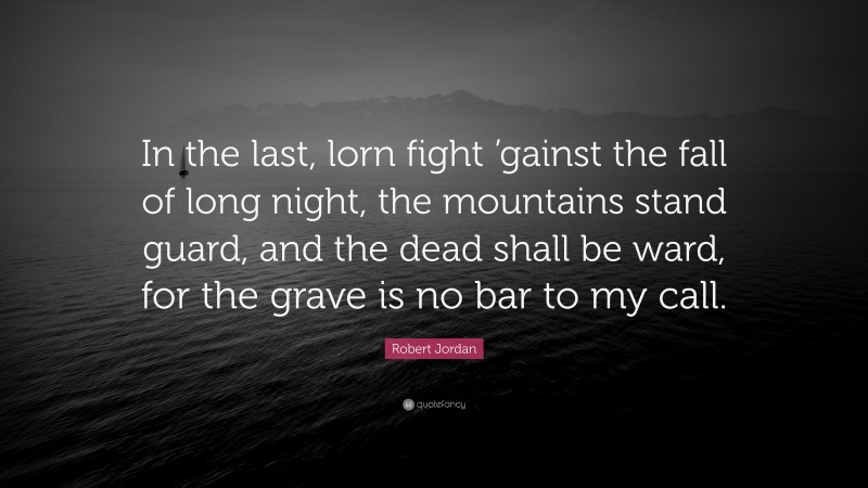 Robert Jordan Quote: “In the last, lorn fight ’gainst the fall of long night, the mountains stand guard, and the dead shall be ward, for the grave is no bar to my call.”