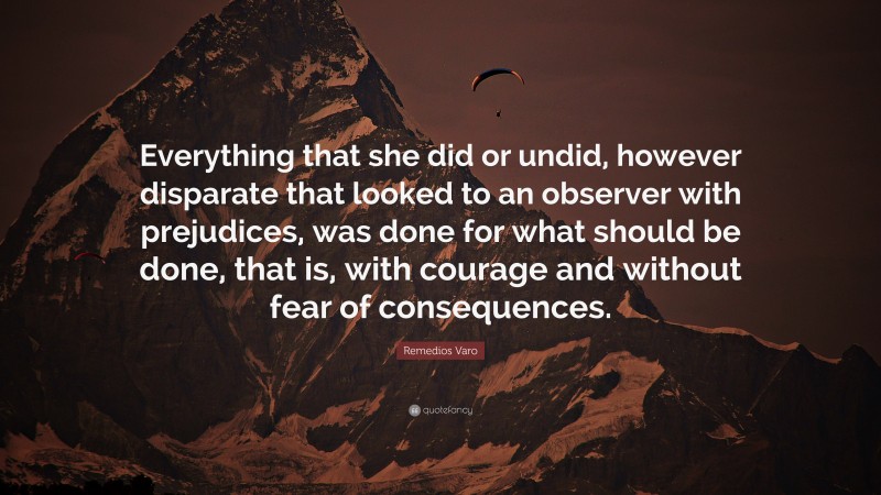 Remedios Varo Quote: “Everything that she did or undid, however disparate that looked to an observer with prejudices, was done for what should be done, that is, with courage and without fear of consequences.”