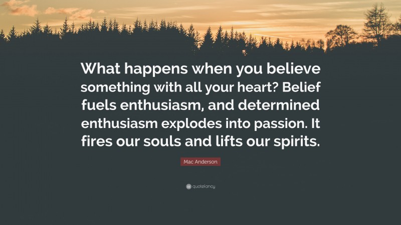 Mac Anderson Quote: “What happens when you believe something with all your heart? Belief fuels enthusiasm, and determined enthusiasm explodes into passion. It fires our souls and lifts our spirits.”