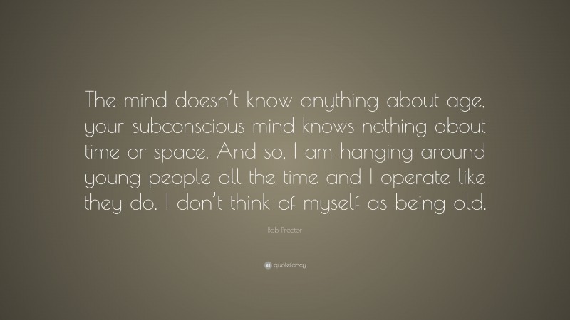 Bob Proctor Quote: “The mind doesn’t know anything about age, your subconscious mind knows nothing about time or space. And so, I am hanging around young people all the time and I operate like they do. I don’t think of myself as being old.”