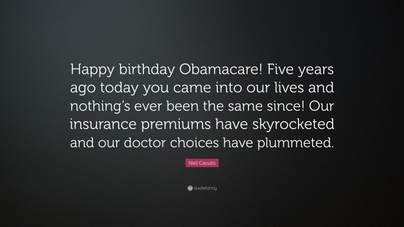 Neil Cavuto Quote: “Happy birthday Obamacare! Five years ago today you came into our lives and nothing’s ever been the same since! Our insurance premiums have skyrocketed and our doctor choices have plummeted.”