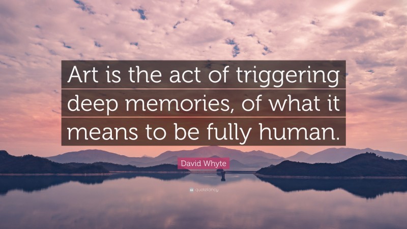 David Whyte Quote: “Art is the act of triggering deep memories, of what it means to be fully human.”