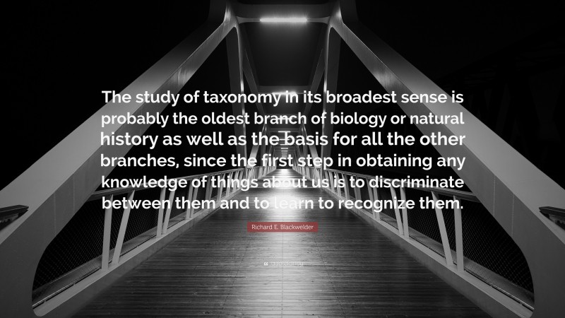 Richard E. Blackwelder Quote: “The study of taxonomy in its broadest sense is probably the oldest branch of biology or natural history as well as the basis for all the other branches, since the first step in obtaining any knowledge of things about us is to discriminate between them and to learn to recognize them.”