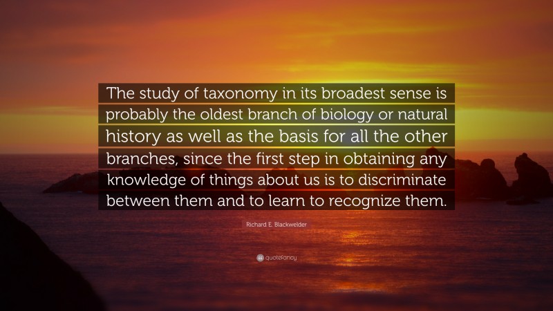 Richard E. Blackwelder Quote: “The study of taxonomy in its broadest sense is probably the oldest branch of biology or natural history as well as the basis for all the other branches, since the first step in obtaining any knowledge of things about us is to discriminate between them and to learn to recognize them.”