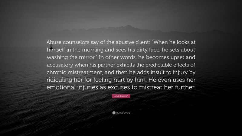 Lundy Bancroft Quote: “Abuse counselors say of the abusive client: “When he looks at himself in the morning and sees his dirty face, he sets about washing the mirror.” In other words, he becomes upset and accusatory when his partner exhibits the predictable effects of chronic mistreatment, and then he adds insult to injury by ridiculing her for feeling hurt by him. He even uses her emotional injuries as excuses to mistreat her further.”
