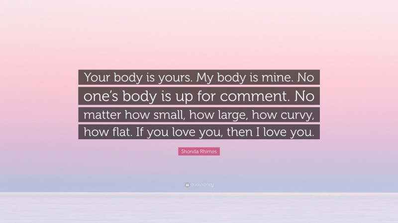 Shonda Rhimes Quote: “Your body is yours. My body is mine. No one’s body is up for comment. No matter how small, how large, how curvy, how flat. If you love you, then I love you.”