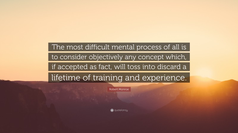 Robert Monroe Quote: “The most difficult mental process of all is to consider objectively any concept which, if accepted as fact, will toss into discard a lifetime of training and experience.”
