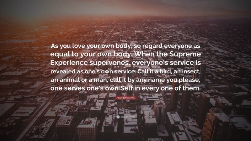 Anandamayi Ma Quote: “As you love your own body, so regard everyone as equal to your own body. When the Supreme Experience supervenes, everyone’s service is revealed as one’s own service. Call it a bird, an insect, an animal or a man, call it by any name you please, one serves one’s own Self in every one of them.”