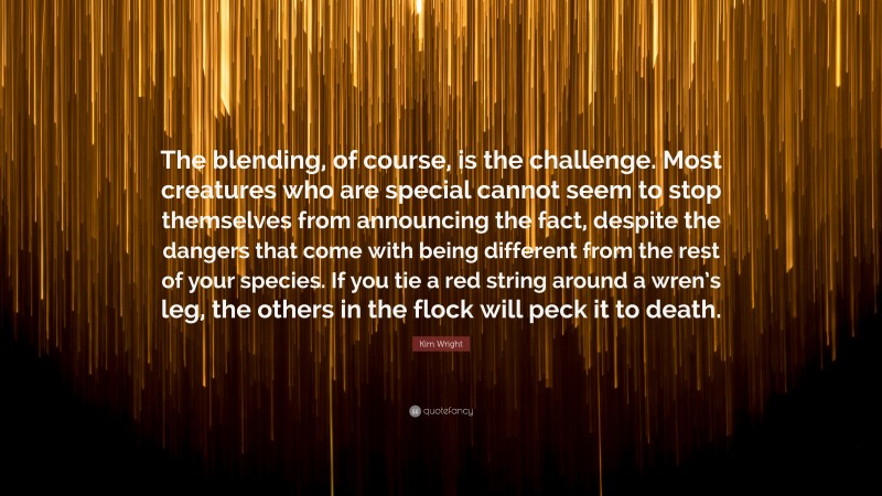 Kim Wright Quote: “The blending, of course, is the challenge. Most creatures who are special cannot seem to stop themselves from announcing the fact, despite the dangers that come with being different from the rest of your species. If you tie a red string around a wren’s leg, the others in the flock will peck it to death.”