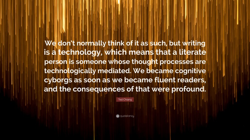 Ted Chiang Quote: “We don’t normally think of it as such, but writing is a technology, which means that a literate person is someone whose thought processes are technologically mediated. We became cognitive cyborgs as soon as we became fluent readers, and the consequences of that were profound.”