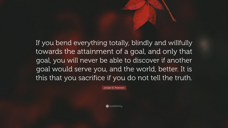 Jordan B. Peterson Quote: “If you bend everything totally, blindly and willfully towards the attainment of a goal, and only that goal, you will never be able to discover if another goal would serve you, and the world, better. It is this that you sacrifice if you do not tell the truth.”