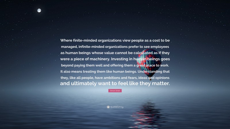 Simon Sinek Quote: “Where finite-minded organizations view people as a cost to be managed, infinite-minded organizations prefer to see employees as human beings whose value cannot be calculated as if they were a piece of machinery. Investing in human beings goes beyond paying them well and offering them a great place to work. It also means treating them like human beings. Understanding that they, like all people, have ambitions and fears, ideas and opinions and ultimately want to feel like they matter.”