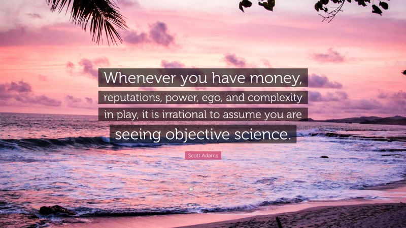 Scott Adams Quote: “Whenever you have money, reputations, power, ego, and complexity in play, it is irrational to assume you are seeing objective science.”