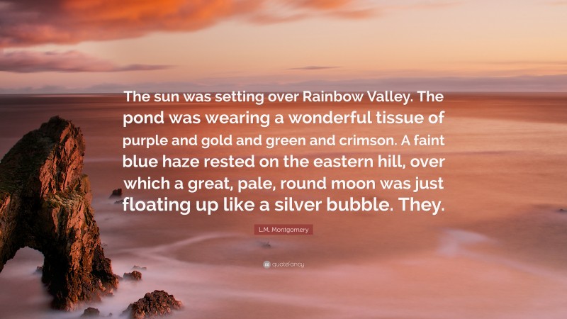 L.M. Montgomery Quote: “The sun was setting over Rainbow Valley. The pond was wearing a wonderful tissue of purple and gold and green and crimson. A faint blue haze rested on the eastern hill, over which a great, pale, round moon was just floating up like a silver bubble. They.”