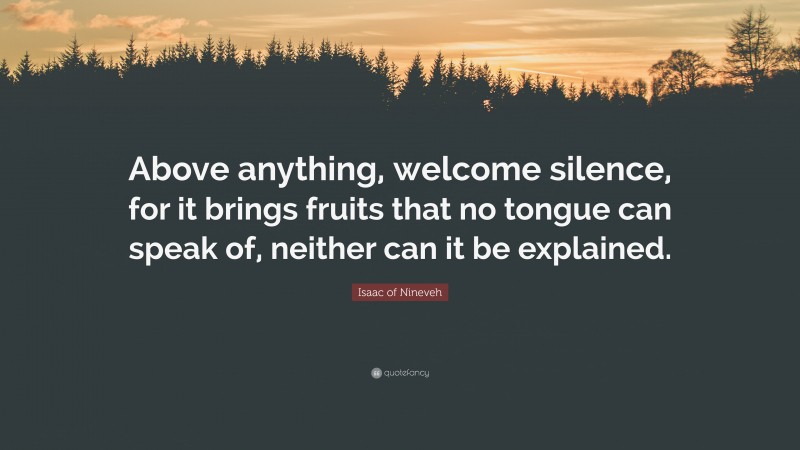 Isaac of Nineveh Quote: “Above anything, welcome silence, for it brings fruits that no tongue can speak of, neither can it be explained.”