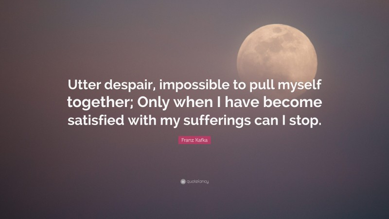 Franz Kafka Quote: “Utter despair, impossible to pull myself together; Only when I have become satisfied with my sufferings can I stop.”
