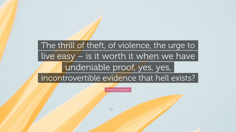 Anthony Burgess Quote: “The thrill of theft, of violence, the urge to live easy – is it worth it when we have undeniable proof, yes, yes, incontrovertible evidence that hell exists?”