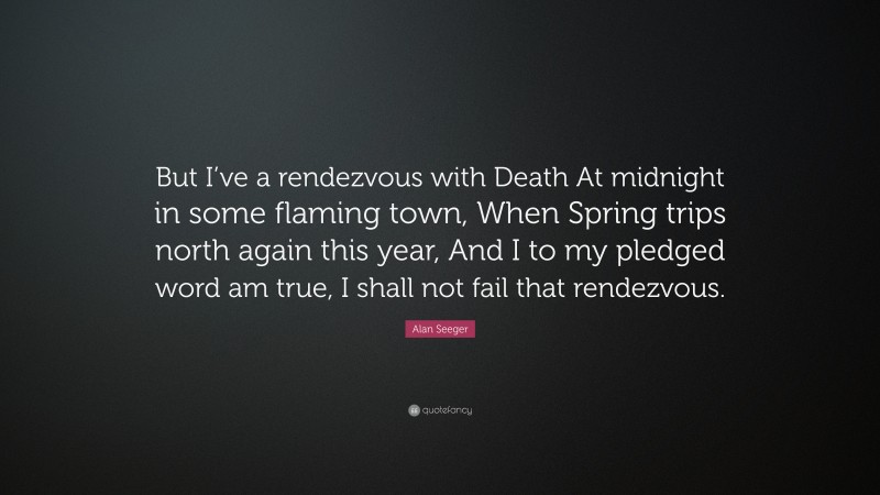 Alan Seeger Quote: “But I’ve a rendezvous with Death At midnight in some flaming town, When Spring trips north again this year, And I to my pledged word am true, I shall not fail that rendezvous.”