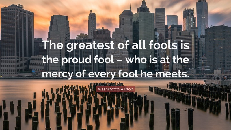 Washington Allston Quote: “The greatest of all fools is the proud fool – who is at the mercy of every fool he meets.”