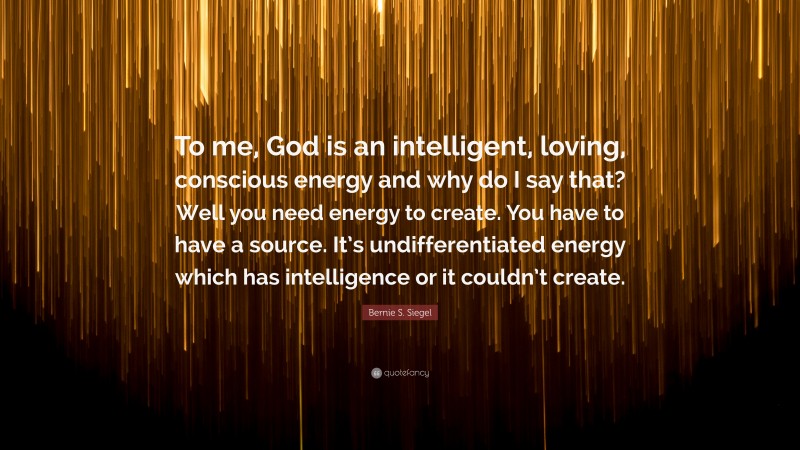 Bernie S. Siegel Quote: “To me, God is an intelligent, loving, conscious energy and why do I say that? Well you need energy to create. You have to have a source. It’s undifferentiated energy which has intelligence or it couldn’t create.”
